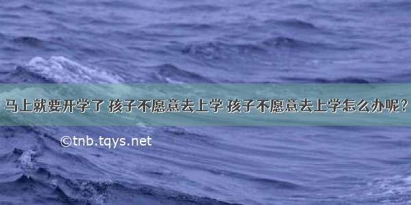 马上就要开学了 孩子不愿意去上学 孩子不愿意去上学怎么办呢？