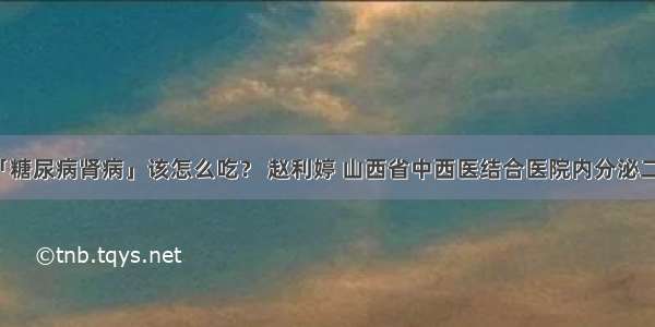 「糖尿病肾病」该怎么吃？ 赵利婷 山西省中西医结合医院内分泌二科