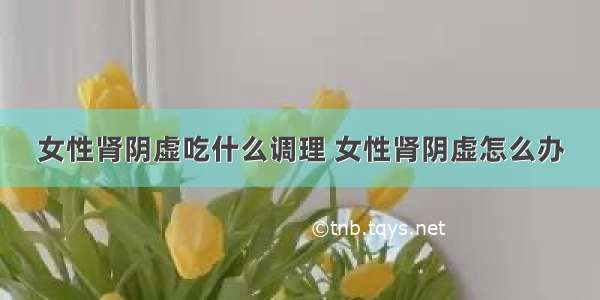 女性肾阴虚吃什么调理 女性肾阴虚怎么办