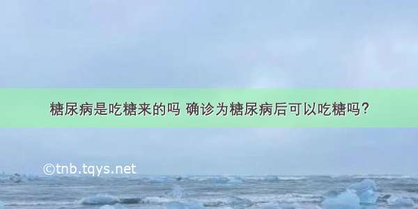 糖尿病是吃糖来的吗 确诊为糖尿病后可以吃糖吗？