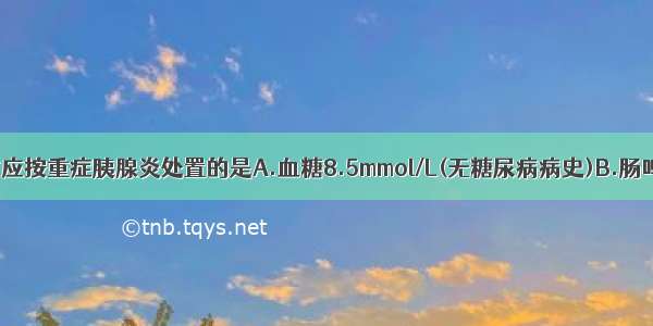 有下列表现时应按重症胰腺炎处置的是A.血糖8.5mmol/L(无糖尿病病史)B.肠鸣音亢进C.血