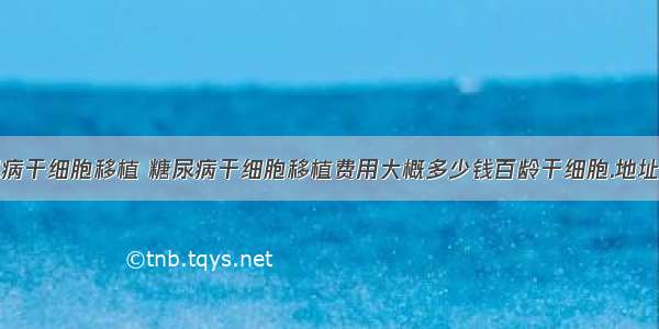 糖尿病干细胞移植 糖尿病干细胞移植费用大概多少钱百龄干细胞.地址多少