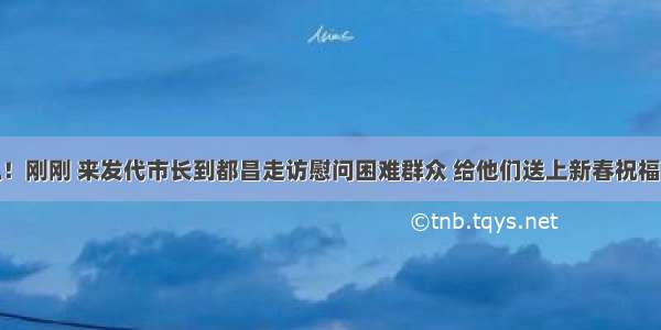 快讯！刚刚 来发代市长到都昌走访慰问困难群众 给他们送上新春祝福……