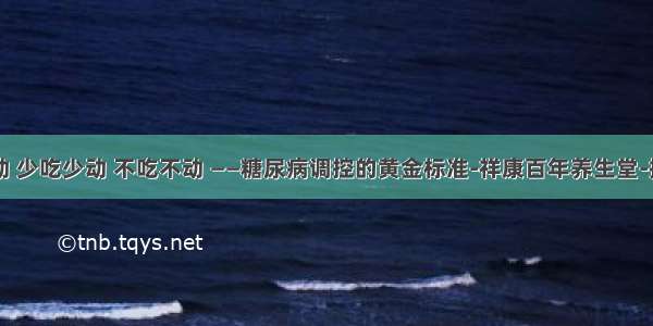 多吃多动 少吃少动 不吃不动 ——糖尿病调控的黄金标准-祥康百年养生堂-搜狐空间