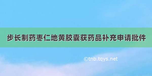 步长制药枣仁地黄胶囊获药品补充申请批件