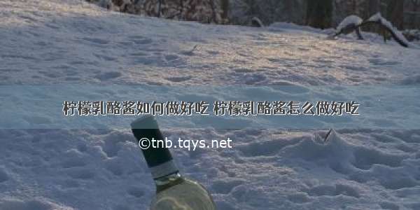 柠檬乳酪酱如何做好吃 柠檬乳酪酱怎么做好吃