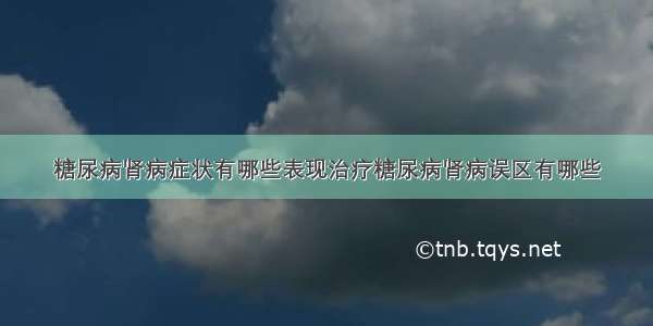 糖尿病肾病症状有哪些表现治疗糖尿病肾病误区有哪些