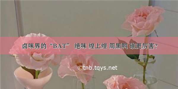 卤味界的“BAT” 绝味 煌上煌 周黑鸭 谁更厉害？