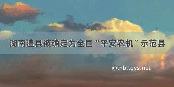 湖南澧县被确定为全国“平安农机”示范县