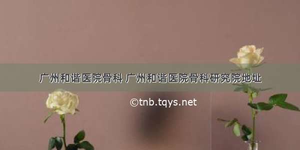 广州和谐医院骨科 广州和谐医院骨科研究院地址