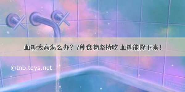 血糖太高怎么办？7种食物坚持吃 血糖能降下来！