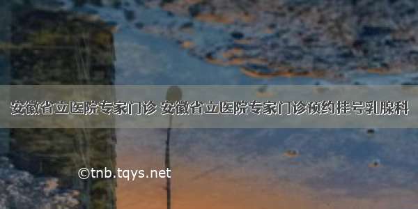 安徽省立医院专家门诊 安徽省立医院专家门诊预约挂号乳腺科