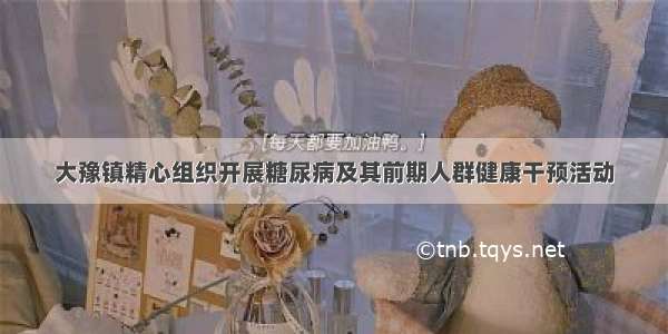 大豫镇精心组织开展糖尿病及其前期人群健康干预活动