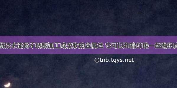 单选题利用新技术能将不锈钢加工成柔软的金属丝 它可以和棉纤维一起编织成为防辐射的