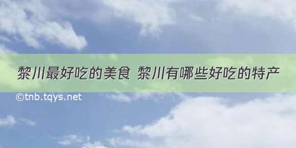 黎川最好吃的美食 黎川有哪些好吃的特产