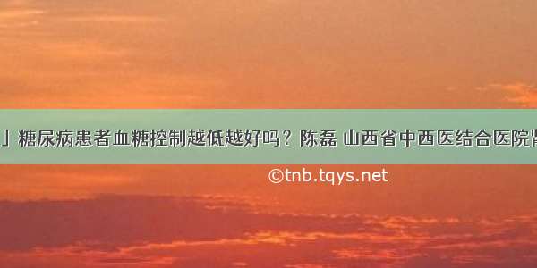 「科普」糖尿病患者血糖控制越低越好吗？陈磊 山西省中西医结合医院肾病一科