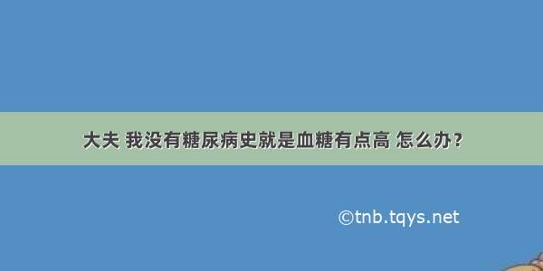 大夫 我没有糖尿病史就是血糖有点高 怎么办？