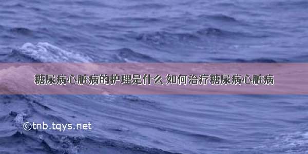 糖尿病心脏病的护理是什么 如何治疗糖尿病心脏病