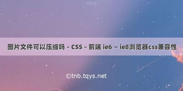 图片文件可以压缩吗 – CSS – 前端 ie6 — ie8浏览器css兼容性