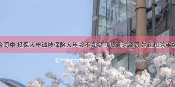 人身保险合同中 投保人申请被保险人年龄不真实可以解除合同 并在扣除手续费后 向投