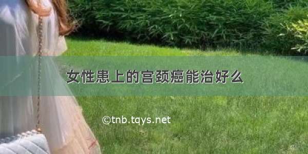 女性患上的宫颈癌能治好么