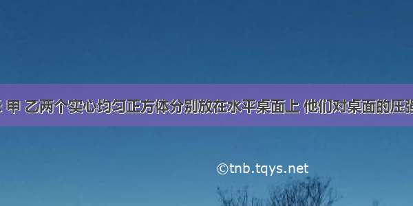 如图所示 甲 乙两个实心均匀正方体分别放在水平桌面上 他们对桌面的压强相等 甲 