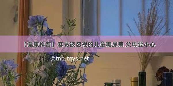 【健康科普】容易被忽视的儿童糖尿病 父母要小心