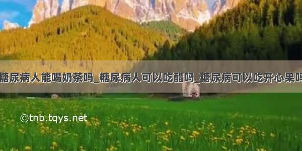 糖尿病人能喝奶茶吗_糖尿病人可以吃醋吗_糖尿病可以吃开心果吗