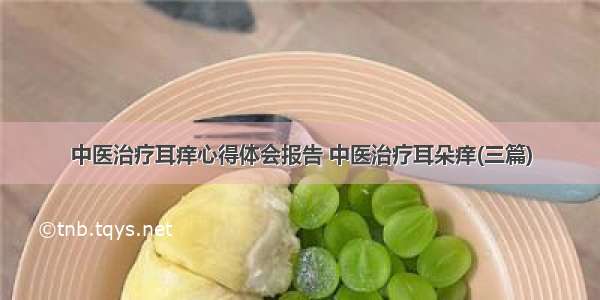 中医治疗耳痒心得体会报告 中医治疗耳朵痒(三篇)