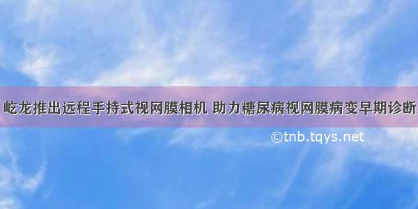 屹龙推出远程手持式视网膜相机 助力糖尿病视网膜病变早期诊断