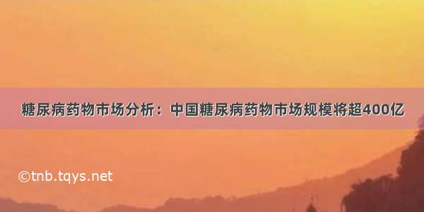 糖尿病药物市场分析：中国糖尿病药物市场规模将超400亿