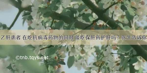 乙肝患者 在吃抗病毒药物的同时 能吃保肝药护肝吗？医生告诉你