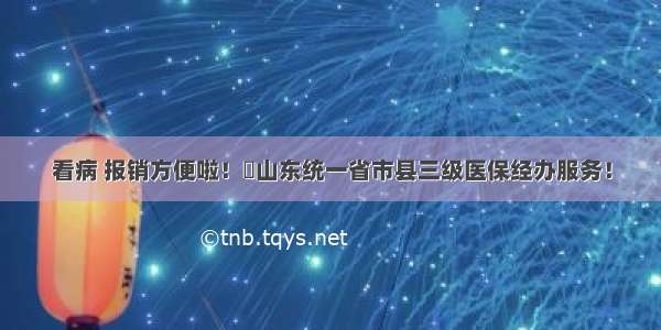 看病 报销方便啦！​山东统一省市县三级医保经办服务！