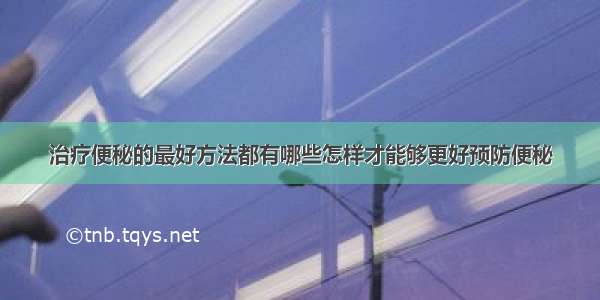 治疗便秘的最好方法都有哪些怎样才能够更好预防便秘