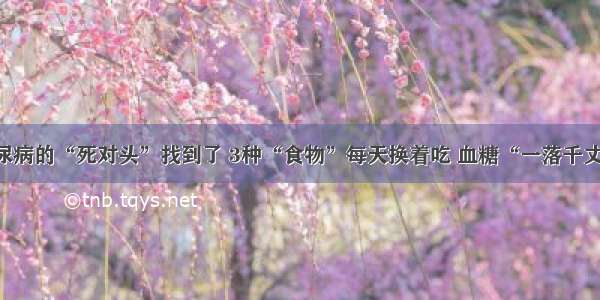 糖尿病的“死对头”找到了 3种“食物”每天换着吃 血糖“一落千丈”！