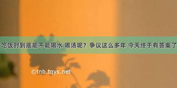 吃饭时到底能不能喝水 喝汤呢？争议这么多年 今天终于有答案了