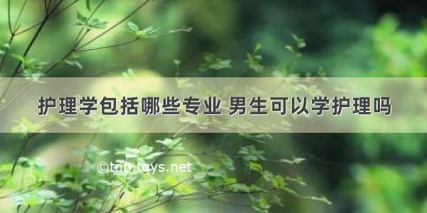 护理学包括哪些专业 男生可以学护理吗