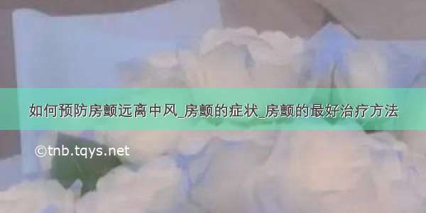 如何预防房颤远离中风_房颤的症状_房颤的最好治疗方法