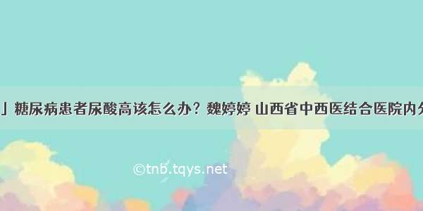 「科普」糖尿病患者尿酸高该怎么办？魏婷婷 山西省中西医结合医院内分泌二科