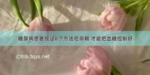 糖尿病患者按这6个方法吃杂粮 才能把血糖控制好