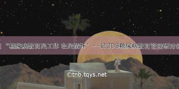 感悟丨“糖尿病教育是工作 也是情怀”--记CDS糖尿病教育管理研讨会有感