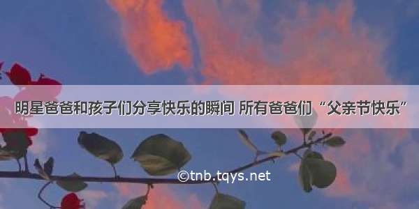 明星爸爸和孩子们分享快乐的瞬间 所有爸爸们“父亲节快乐”