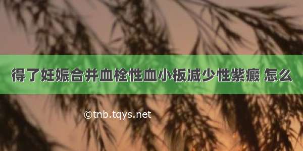 得了妊娠合并血栓性血小板减少性紫癜 怎么