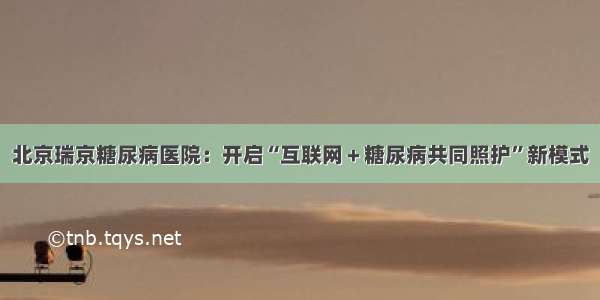 北京瑞京糖尿病医院：开启“互联网＋糖尿病共同照护”新模式