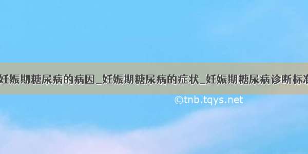 ​妊娠期糖尿病的病因_妊娠期糖尿病的症状_妊娠期糖尿病诊断标准