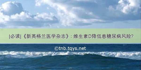 |必读|《新英格兰医学杂志》: 维生素D降低患糖尿病风险?