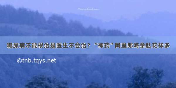 糖尿病不能根治是医生不会治？“神药”阿里郎海参肽花样多