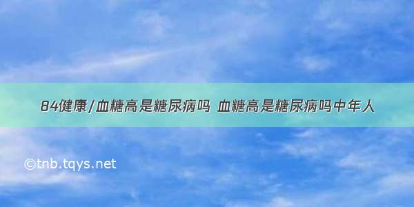 84健康/血糖高是糖尿病吗 血糖高是糖尿病吗中年人