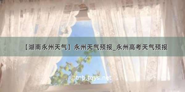 【湖南永州天气】永州天气预报_永州高考天气预报