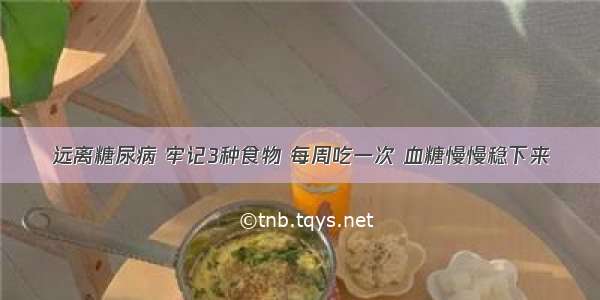 远离糖尿病 牢记3种食物 每周吃一次 血糖慢慢稳下来